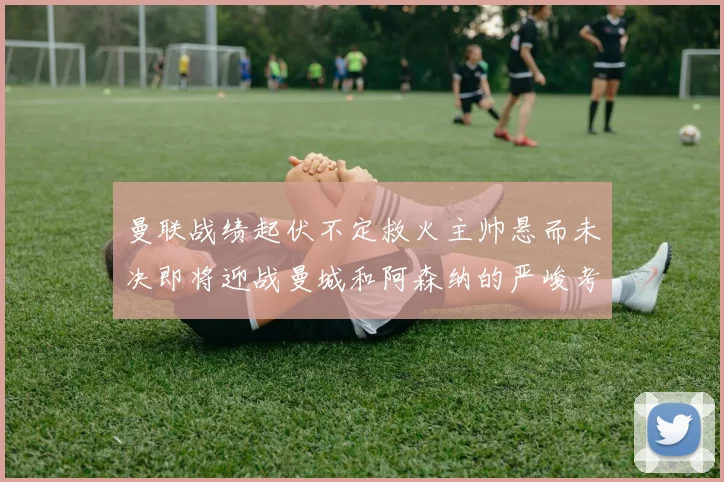 曼联战绩起伏不定救火主帅悬而未决即将迎战曼城和阿森纳的严峻考验