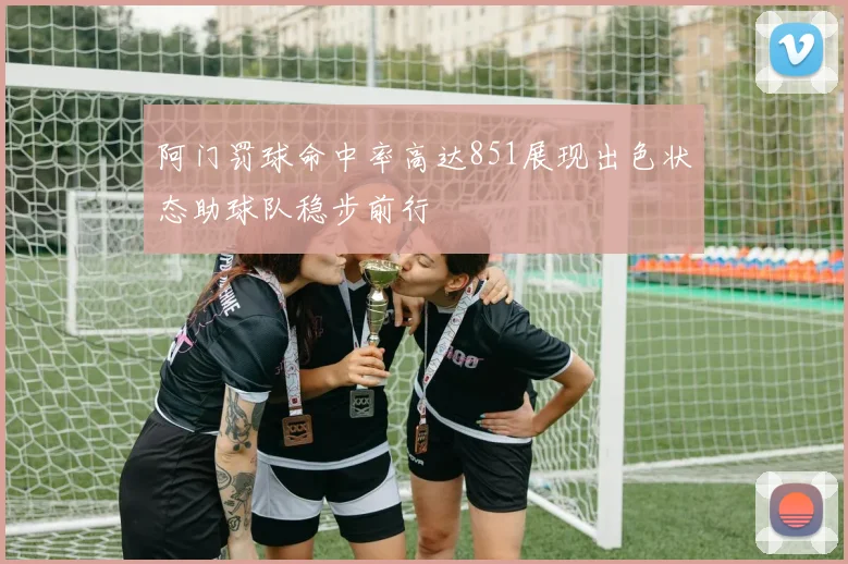阿门罚球命中率高达851展现出色状态助球队稳步前行