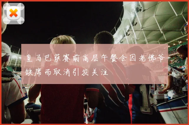皇马巴萨赛前高层午餐会因老佛爷缺席而取消引发关注