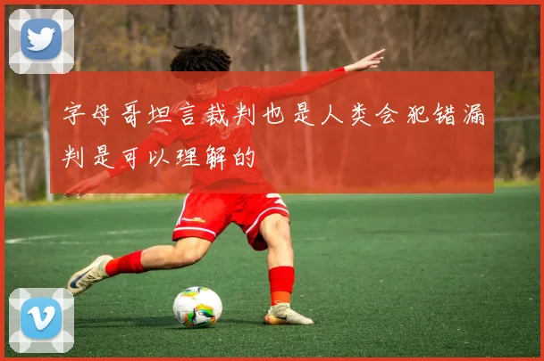 字母哥坦言裁判也是人类会犯错漏判是可以理解的