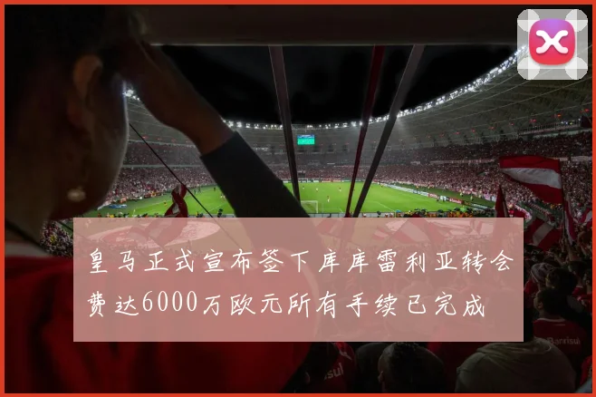 皇马正式宣布签下库库雷利亚转会费达6000万欧元所有手续已完成