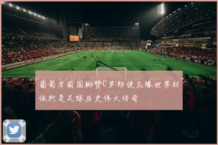 葡萄牙前国脚赞C罗即使无缘世界杯依然是足球历史伟大传奇