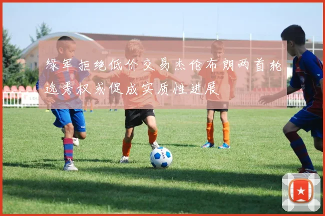 绿军拒绝低价交易杰伦布朗两首轮选秀权或促成实质性进展
