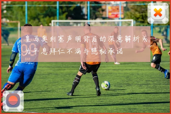 皇马奥利塞声明背后的深意解析或为平息拜仁不满与隐秘承诺