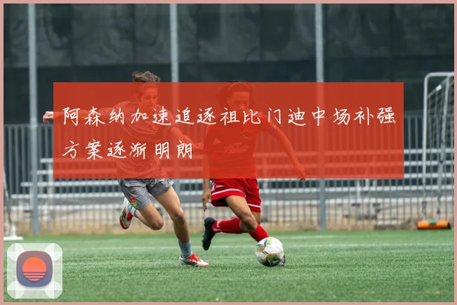 阿森纳加速追逐祖比门迪中场补强方案逐渐明朗