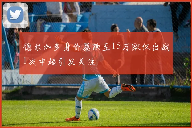 德尔加多身价暴跌至15万欧仅出战1次中超引发关注