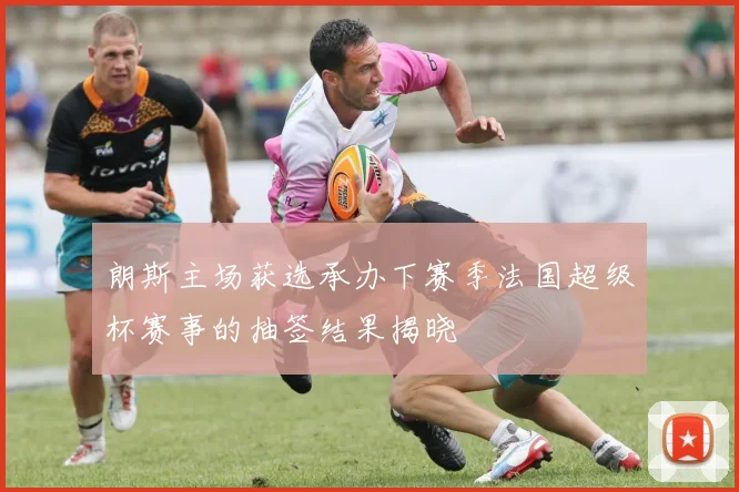 朗斯主场获选承办下赛季法国超级杯赛事的抽签结果揭晓