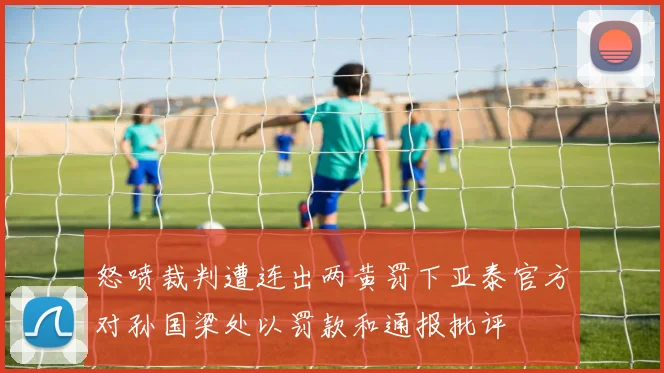 怒喷裁判遭连出两黄罚下亚泰官方对孙国梁处以罚款和通报批评