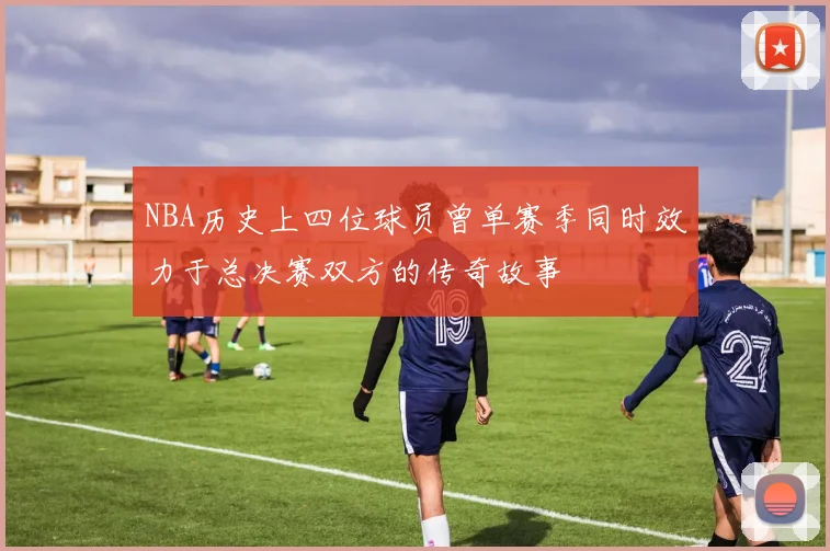 NBA历史上四位球员曾单赛季同时效力于总决赛双方的传奇故事