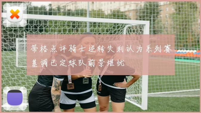 蒂格点评骑士逆转失利认为系列赛基调已定球队前景堪忧