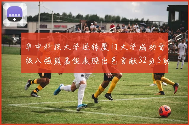 华中科技大学逆转厦门大学成功晋级八强熊嘉俊表现出色贡献32分5助攻5抢断