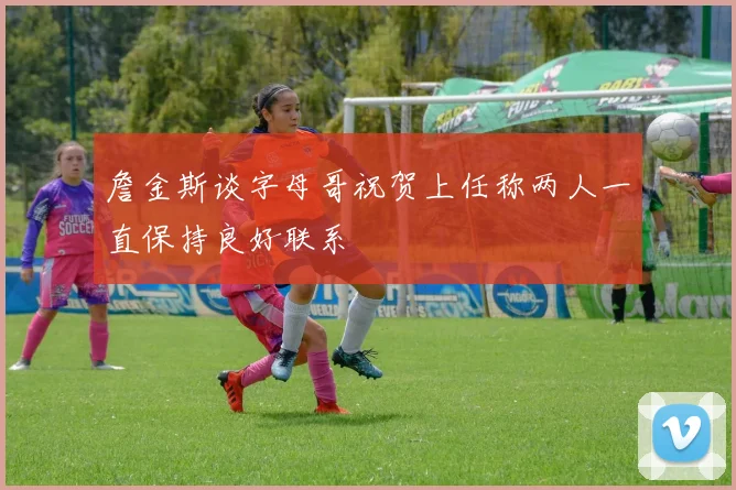 詹金斯谈字母哥祝贺上任称两人一直保持良好联系