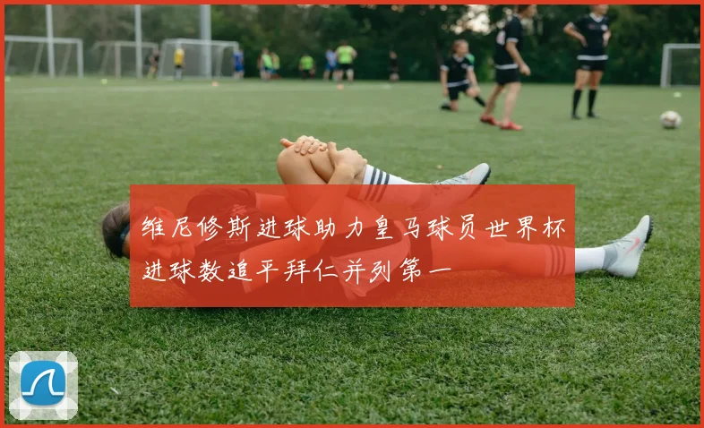 维尼修斯进球助力皇马球员世界杯进球数追平拜仁并列第一