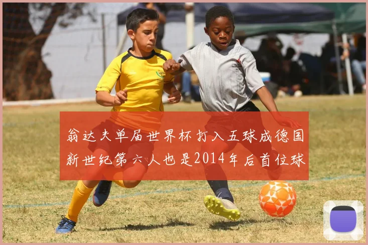 翁达夫单届世界杯打入五球成德国新世纪第六人也是2014年后首位球员