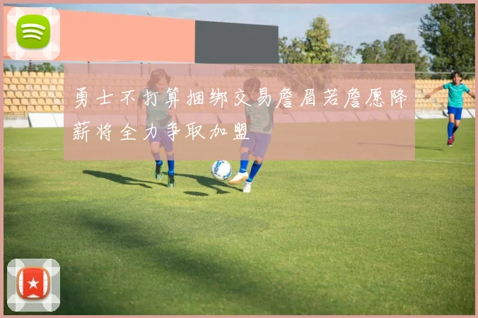 勇士不打算捆绑交易詹眉若詹愿降薪将全力争取加盟