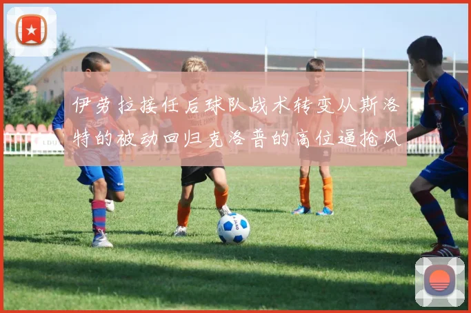 伊劳拉接任后球队战术转变从斯洛特的被动回归克洛普的高位逼抢风格