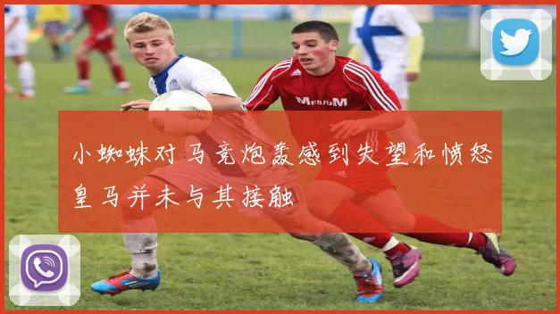 小蜘蛛对马竞炮轰感到失望和愤怒皇马并未与其接触