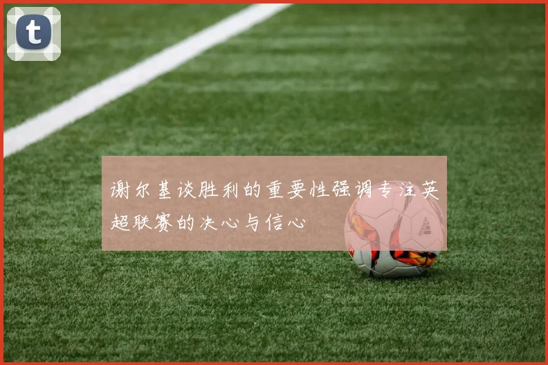 谢尔基谈胜利的重要性强调专注英超联赛的决心与信心