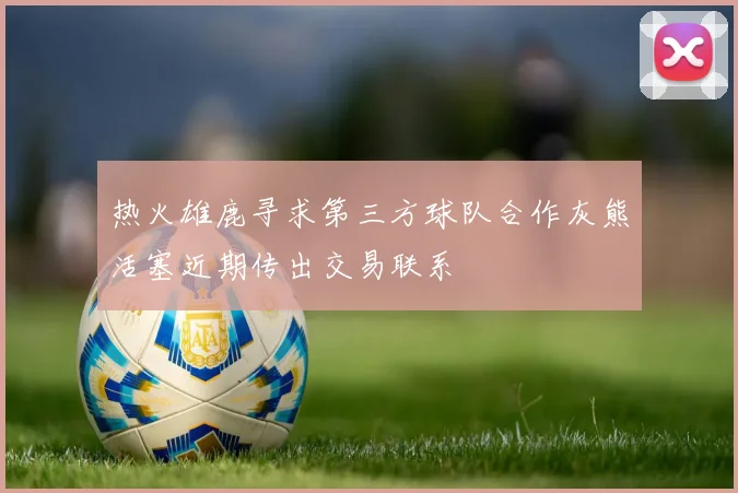 热火雄鹿寻求第三方球队合作灰熊活塞近期传出交易联系