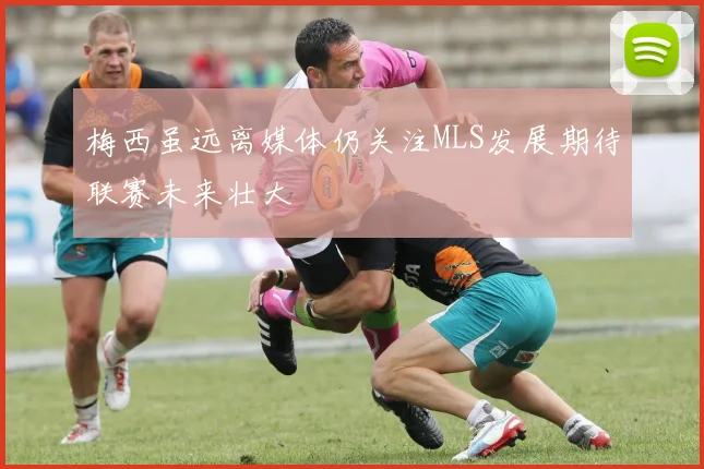 梅西虽远离媒体仍关注MLS发展期待联赛未来壮大