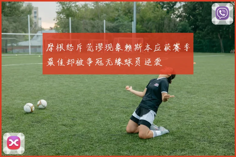摩根怒斥荒谬现象赖斯本应获赛季最佳却被争冠无缘球员逆袭