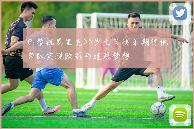巴黎祝恩里克56岁生日快乐期待他带队实现欧冠两连冠梦想