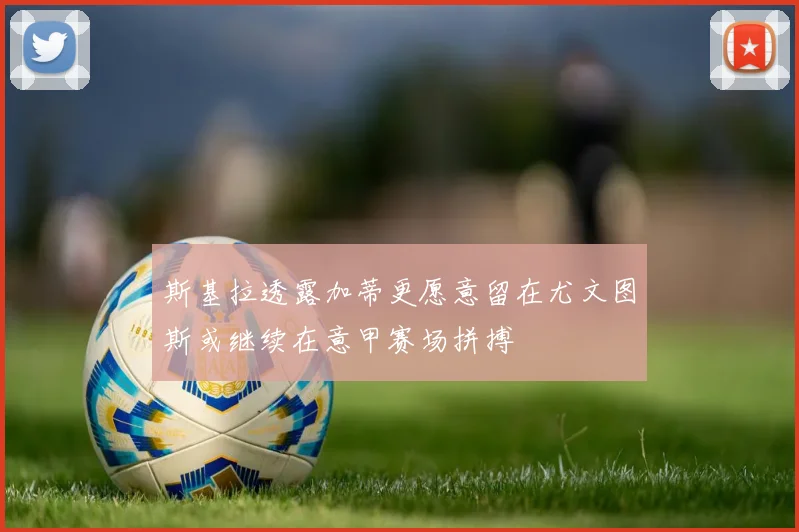斯基拉透露加蒂更愿意留在尤文图斯或继续在意甲赛场拼搏