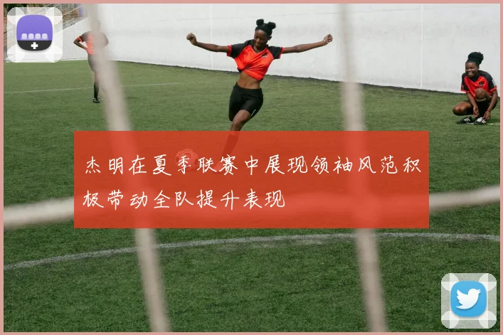 杰明在夏季联赛中展现领袖风范积极带动全队提升表现