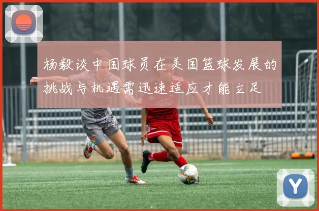 杨毅谈中国球员在美国篮球发展的挑战与机遇需迅速适应才能立足