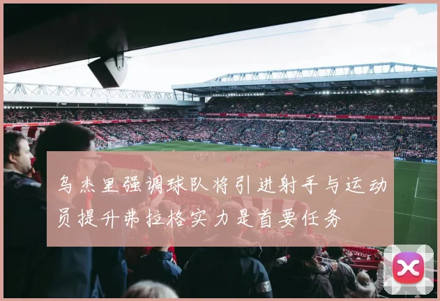 乌杰里强调球队将引进射手与运动员提升弗拉格实力是首要任务