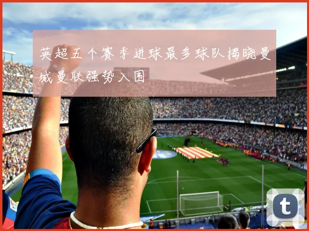 英超五个赛季进球最多球队揭晓曼城曼联强势入围
